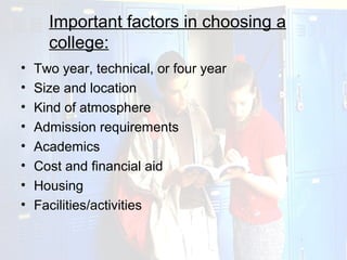 Important factors in choosing a
      college:
•   Two year, technical, or four year
•   Size and location
•   Kind of atmosphere
•   Admission requirements
•   Academics
•   Cost and financial aid
•   Housing
•   Facilities/activities
 