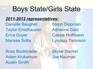 Boys State/Girls State
2011-2012 representatives:
Danielle Baugher       Steph Dippman
Taylor Ernsthausen     Adrienne Getz
Erica Guyer            Cassie Hoffmann
Marissa Soltis         Lyndsay Tennison

Ross Bockbrader       Skylar Dierker
Adam Krukemyer        Joe Nauman
Austin Smith
 