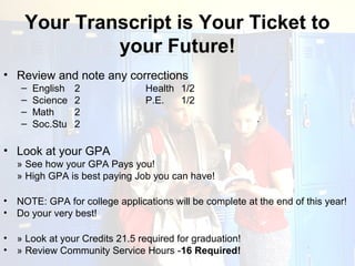 Your Transcript is Your Ticket to
              your Future!
• Review and note any corrections
     –   English   2             Health 1/2
     –   Science   2             P.E.   1/2
     –   Math      2
     –   Soc.Stu   2                                       ·


• Look at your GPA
    » See how your GPA Pays you!
    » High GPA is best paying Job you can have!

•   NOTE: GPA for college applications will be complete at the end of this year!
•   Do your very best!

•   » Look at your Credits 21.5 required for graduation!
•   » Review Community Service Hours -16 Required!
 