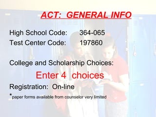 ACT: GENERAL INFO
High School Code:                   364-065
Test Center Code:                   197860

College and Scholarship Choices:
             Enter 4 choices
Registration: On-line
*paper forms available from counselor very limited
 