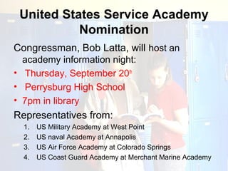United States Service Academy
           Nomination
Congressman, Bob Latta, will host an
  academy information night:
• Thursday, September 20th
• Perrysburg High School
• 7pm in library
Representatives from:
  1.   US Military Academy at West Point
  2.   US naval Academy at Annapolis
  3.   US Air Force Academy at Colorado Springs
  4.   US Coast Guard Academy at Merchant Marine Academy
 