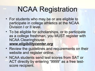 NCAA Registration
• For students who may be or are eligible to
  participate in college athletics at the NCAA
  Division I or II level.
• To be eligible for scholarships, or to participate
  as a college freshman, you MUST register with
  NCAA Clearinghouse:
  www.eligibilitycenter.org
• Review the guidelines and requirements on their
  website and register online.
• NCAA students send test scores from SAT or
  ACT directly by entering “9999” as a free test-
  score recipient.
 