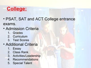 College:
• PSAT, SAT and ACT College entrance
exams.
• Admission Criteria
  1. Grades
  2. Curriculum
  3. Test Scores
• Additional Criteria
  1.   Essay
  2.   Class Rank
  3.   Activities/Leadership
  4.   Recommendations
  5.   Special Talent
 