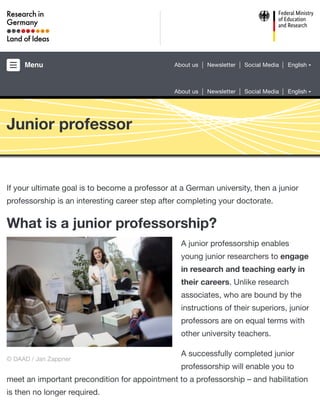 Junior professor
If your ultimate goal is to become a professor at a German university, then a junior
professorship is an interesting career step after completing your doctorate.
What is a junior professorship?
A junior professorship enables
young junior researchers to engage
in research and teaching early in
their careers. Unlike research
associates, who are bound by the
instructions of their superiors, junior
professors are on equal terms with
other university teachers.
A successfully completed junior
professorship will enable you to
meet an important precondition for appointment to a professorship – and habilitation
is then no longer required.
© DAAD / Jan Zappner
Menu About us Newsletter Social Media English
About us Newsletter Social Media English
 