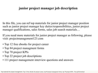 junior project manager job description 
In this file, you can ref top materials for junior project manager position 
such as junior project manager key duties/responsibilities, junior project 
manager qualifications, sales forms, sales job search materials… 
If you need more materials for junior project manager as following, please 
visit: projectmanagement123.com 
• Top 12 free ebooks for project career 
• Top 84 project managment forms 
• Top 70 project KPIs 
• Top 22 project job descriptions 
• 111 project management interview questions and answers 
Top materials for project management: Top 12 free ebooks for project career, top 84 project managment forms, top 70 project KPIs . Free pdf download 
 