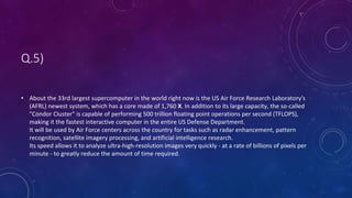Q.5)
• About the 33rd largest supercomputer in the world right now is the US Air Force Research Laboratory's
(AFRL) newest system, which has a core made of 1,760 X. In addition to its large capacity, the so-called
"Condor Cluster" is capable of performing 500 trillion floating point operations per second (TFLOPS),
making it the fastest interactive computer in the entire US Defense Department.
It will be used by Air Force centers across the country for tasks such as radar enhancement, pattern
recognition, satellite imagery processing, and artificial intelligence research.
Its speed allows it to analyze ultra-high-resolution images very quickly - at a rate of billions of pixels per
minute - to greatly reduce the amount of time required.
 