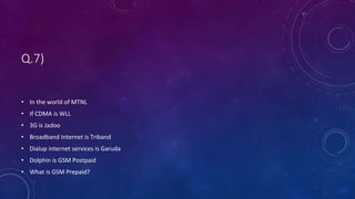 Q.7)
• In the world of MTNL
• If CDMA is WLL
• 3G is Jadoo
• Broadband Internet is Triband
• Dialup internet services is Garuda
• Dolphin is GSM Postpaid
• What is GSM Prepaid?
 