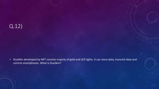 Q.12)
• DuoSkin developed by MIT consists majorly of gold and LED lights. It can store data, transmit data and
control smartphones. What is DuoSkin?
 
