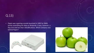 Q.13)
• Pippin was a gaming console launched in 1995 for $600,
faintly resembling the Xbox or Nintendo. It was, however, a
flop and sold less than 100,000 pieces. Which company was
behind Pippin?
 