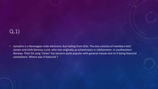Q.1)
• Lemaitre is a Norwegian indie electronic duo hailing from Oslo. The duo consists of members Ketil
Jansen and Ulrik Denizou Lund, who met originally as schoolmates in Lillehammer, in southeastern
Norway. Their hit song ‘Closer’ has became quite popular with general masses due to it being featured
somewhere. Where was it featured ?
 