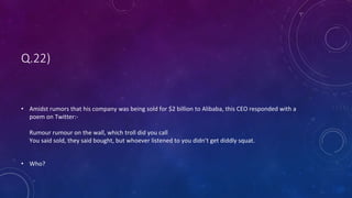 Q.22)
• Amidst rumors that his company was being sold for $2 billion to Alibaba, this CEO responded with a
poem on Twitter:-
Rumour rumour on the wall, which troll did you call
You said sold, they said bought, but whoever listened to you didn’t get diddly squat.
• Who?
 