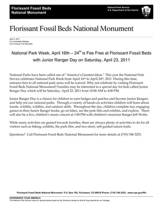 National Park Service
  Florissant Fossil Beds                                                                                             U.S. Department of the Interior
  National Monument



Florissant Fossil Beds National Monument
April 4, 2011
For Immediate Release
FLFO Phone 719-748-3253




  National Park Week, April 16th – 24th is Fee Free at Florissant Fossil Beds
                           with Junior Ranger Day on Saturday, April 23, 2011


National Parks have been called one of “America’s Greatest Ideas.” This year the National Park
Service celebrates National Park Week from April 16th to April 24th, 2011. During this time,
entrance fees to all national park areas will be waived. Why not celebrate by visiting Florissant
Fossil Beds National Monument? Families may be interested in a special day for kids called Junior
Ranger Day which will be Saturday, April 23, 2011 from 10:00 AM to 4:00 PM.

Junior Ranger Day is a chance for children to earn badges and patches and become Junior Rangers
and help out our national parks. Through a variety of hands-on activities children will learn about
fossils, wildlife, wildfire, and outdoor skills. Throughout the day, children complete fun, engaging
games in their Junior Ranger books, go on hikes, see the park film and exhibits, and explore. There
will also be a live, children’s music concert at 1:00 PM with children’s musician Ranger Jeff Wolin.

While many activities are geared towards families, there are always plenty of activities to do for all
visitors such as hiking, exhibits, the park film, and two short, self-guided nature trails.

Questions? Call Florissant Fossil Beds National Monument for more details at (719) 748-3253.




        Florissant Fossil Beds National Monument P.O. Box 185, Florissant, CO 80816 Phone: (719) 748-3253, www.nps.gov/flfo

EXPERIENCE YOUR AMERICA
The National Park Service cares for special places saved by the American people so that all may experience our heritage.
 