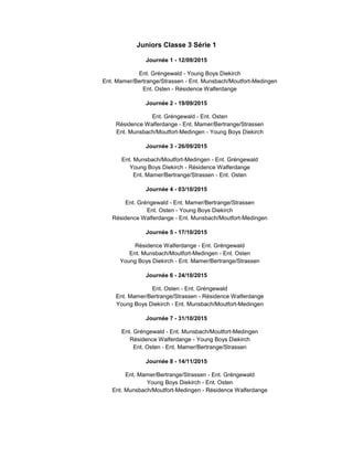 Juniors Classe 3 Série 1
Journée 1 - 12/09/2015
Ent. Gréngewald - Young Boys Diekirch
Ent. Mamer/Bertrange/Strassen - Ent. Munsbach/Moutfort-Medingen
Ent. Osten - Résidence Walferdange
Journée 2 - 19/09/2015
Ent. Gréngewald - Ent. Osten
Résidence Walferdange - Ent. Mamer/Bertrange/Strassen
Ent. Munsbach/Moutfort-Medingen - Young Boys Diekirch
Journée 3 - 26/09/2015
Ent. Munsbach/Moutfort-Medingen - Ent. Gréngewald
Young Boys Diekirch - Résidence Walferdange
Ent. Mamer/Bertrange/Strassen - Ent. Osten
Journée 4 - 03/10/2015
Ent. Gréngewald - Ent. Mamer/Bertrange/Strassen
Ent. Osten - Young Boys Diekirch
Résidence Walferdange - Ent. Munsbach/Moutfort-Medingen
Journée 5 - 17/10/2015
Résidence Walferdange - Ent. Gréngewald
Ent. Munsbach/Moutfort-Medingen - Ent. Osten
Young Boys Diekirch - Ent. Mamer/Bertrange/Strassen
Journée 6 - 24/10/2015
Ent. Osten - Ent. Gréngewald
Ent. Mamer/Bertrange/Strassen - Résidence Walferdange
Young Boys Diekirch - Ent. Munsbach/Moutfort-Medingen
Journée 7 - 31/10/2015
Ent. Gréngewald - Ent. Munsbach/Moutfort-Medingen
Résidence Walferdange - Young Boys Diekirch
Ent. Osten - Ent. Mamer/Bertrange/Strassen
Journée 8 - 14/11/2015
Ent. Mamer/Bertrange/Strassen - Ent. Gréngewald
Young Boys Diekirch - Ent. Osten
Ent. Munsbach/Moutfort-Medingen - Résidence Walferdange
 