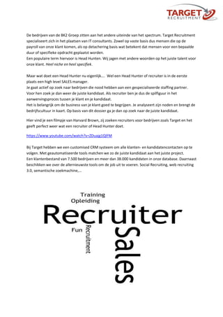 De bedrijven van de BK2 Groep zitten aan het andere uiteinde van het spectrum. Target Recruitment
specialiseert zich in het plaatsen van IT consultants. Zowel op vaste basis dus mensen die op de
payroll van onze klant komen, als op detachering basis wat betekent dat mensen voor een bepaalde
duur of specifieke opdracht geplaatst worden.
Een populaire term hiervoor is Head Hunten. Wij jagen met andere woorden op het juiste talent voor
onze klant. Heel niche en heel specifiek.
Maar wat doet een Head Hunter nu eigenlijk…. Wel een Head Hunter of recruiter is in de eerste
plaats een high level SALES manager.
Je gaat actief op zoek naar bedrijven die nood hebben aan een gespecialiseerde staffing partner.
Voor hen zoek je dan weer de juiste kandidaat. Als recruiter ben je dus de spilfiguur in het
aanwervingsproces tussen je klant en je kandidaat.
Het is belangrijk om de business van je klant goed te begrijpen. Je analyseert zijn noden en brengt de
bedrijfscultuur in kaart. Op basis van dit dossier ga je dan op zoek naar de juiste kandidaat.
Hier vind je een filmpje van Harvard Brown, zij zoeken recruiters voor bedrijven zoals Target en het
geeft perfect weer wat een recruiter of Head Hunter doet.
https://www.youtube.com/watch?v=ZDuajg1QlFM
Bij Target hebben we een customised CRM systeem om alle klanten- en kandidatencontacten op te
volgen. Met geautomatiseerde tools matchen we zo de juiste kandidaat aan het juiste project.
Een klantenbestand van 7.500 bedrijven en meer dan 38.000 kandidaten in onze database. Daarnaast
beschikken we over de allernieuwste tools om de job uit te voeren. Social Recruiting, web recruiting
3.0, semantische zoekmachine,…
 