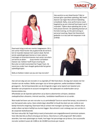 Hoe word je nu een Head Hunter? Wel er
bestaat geen specifieke opleiding. BK2 heeft
daarom zijn eigen Recruitment Opleiding
ontwikkeld. Nelly, onze performance coach
begeleid je op een intensief leertraject van 6
maanden. Tijdens deze opleiding leer je het
hele proces kennen. De opleiding bestaat uit
formele training, on-the-job training en
personal coaching. Naast het theoretisch
gedeelte is er dus ook het toepassen in de
praktijk.
Daarnaast krijg je ook een mentor toegewezen. Dit is
een senior Head Hunter die je gedurende de eerste 6
tot 12 maanden bijstaat met raad en daad. Na het
eerste opleidingstraject komen er meer externe
trainingen en brainstormsessies met senior recruiters
om kennis te delen. Jouw mentor zal Katleen
Claesen zijn. Katleen heeft 9 jaar ervaring als
Recruiter en leidt momenteel het Target Team. Zij
neemt jou onder haar vleugels gedurende het ganse
opleidingstraject.
Nelly en Katleen maken van jou een top recruiter!
Hoe ziet een dag van een recruiter er nu eigenlijk uit? Wel heel divers. De dag start steeds met het
checken van de mailbox. Welke aanvragen zijn er binnen gekomen, welke kandidaten hebben
gereageerd… Na het beantwoorden van de dringende vragen zal je typisch een tweetal uren
besteden aan prospectie en account management. Het opbouwen en onderhouden van je
klantenrelaties dus.
Afhankelijk van de lopende opdrachten zal je daarna advertenties schrijven, database
zoekopdrachten uitvoeren, internet searches, kandidaten kwalificeren en zo verder.
Wat maakt het leven van een recruiter nu zo aantrekkelijk? Eerst en vooral het tempo, recruitment is
een fast paced sales cyclus. Geen enkele dag is dezelfde! Je houdt dus best van een snelle en een
beetje hectische omgeving. Daarnaast heb je contact met managers op hoog niveau, relaties die je
anders alleen op latere leeftijd zou kunnen leggen. Recruitment is een snelweg naar een carrière in
de corporate bedrijfswereld.
Het loon natuurlijk. Bij Target heb je naast je basissalaris een ongeplafonneerd commissie systeem.
Voor elke deal die je afsluit ontvang je een bonus. Deze bonus is zelfs progressief. Met andere
woorden, hoe meer plaatsingen je maakt, hoe hoger het percentage van je bonus. Een succesvolle
recruiter verdient tussen de 5.000 en de 10.000 Euro bruto per maand.
 