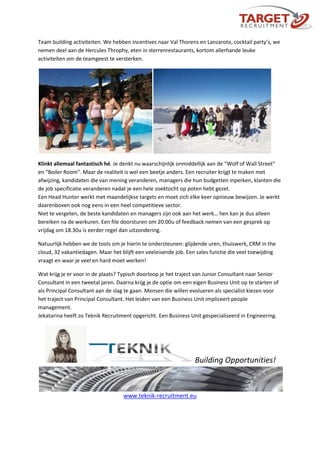 Team building activiteiten. We hebben incentives naar Val Thorens en Lanzarote, cocktail party’s, we
nemen deel aan de Hercules Throphy, eten in sterrenrestaurants, kortom allerhande leuke
activiteiten om de teamgeest te versterken.
Klinkt allemaal fantastisch hé. Je denkt nu waarschijnlijk onmiddellijk aan de “Wolf of Wall Street”
en “Boiler Room”. Maar de realiteit is wel een beetje anders. Een recruiter krijgt te maken met
afwijzing, kandidaten die van mening veranderen, managers die hun budgetten inperken, klanten die
de job specificatie veranderen nadat je een hele zoektocht op poten hebt gezet.
Een Head Hunter werkt met maandelijkse targets en moet zich elke keer opnieuw bewijzen. Je werkt
daarenboven ook nog eens in een heel competitieve sector.
Niet te vergeten, de beste kandidaten en managers zijn ook aan het werk… hen kan je dus alleen
bereiken na de werkuren. Een file doorsturen om 20.00u of feedback nemen van een gesprek op
vrijdag om 18.30u is eerder regel dan uitzondering.
Natuurlijk hebben we de tools om je hierin te ondersteunen: glijdende uren, thuiswerk, CRM in the
cloud, 32 vakantiedagen. Maar het blijft een veeleisende job. Een sales functie die veel toewijding
vraagt en waar je veel en hard moet werken!
Wat krijg je er voor in de plaats? Typisch doorloop je het traject van Junior Consultant naar Senior
Consultant in een tweetal jaren. Daarna krijg je de optie om een eigen Business Unit op te starten of
als Principal Consultant aan de slag te gaan. Mensen die willen evolueren als specialist kiezen voor
het traject van Principal Consultant. Het leiden van een Business Unit impliceert people
management.
Jekatarina heeft zo Teknik Recruitment opgericht. Een Business Unit gespecialiseerd in Engineering.
Building Opportunities!
www.teknik-recruitment.eu
 