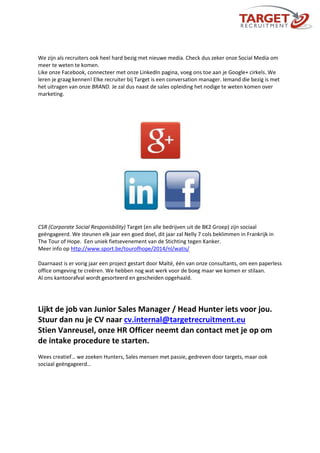 We zijn als recruiters ook heel hard bezig met nieuwe media. Check dus zeker onze Social Media om
meer te weten te komen.
Like onze Facebook, connecteer met onze LinkedIn pagina, voeg ons toe aan je Google+ cirkels. We
leren je graag kennen! Elke recruiter bij Target is een conversation manager. Iemand die bezig is met
het uitragen van onze BRAND. Je zal dus naast de sales opleiding het nodige te weten komen over
marketing.
CSR (Corporate Social Responisbility) Target (en alle bedrijven uit de BK2 Groep) zijn sociaal
geëngageerd. We steunen elk jaar een goed doel, dit jaar zal Nelly 7 cols beklimmen in Frankrijk in
The Tour of Hope. Een uniek fietsevenement van de Stichting tegen Kanker.
Meer info op http://www.sport.be/tourofhope/2014/nl/watis/
Daarnaast is er vorig jaar een project gestart door Maïté, één van onze consultants, om een paperless
office omgeving te creëren. We hebben nog wat werk voor de boeg maar we komen er stilaan.
Al ons kantoorafval wordt gesorteerd en gescheiden opgehaald.
Lijkt de job van Junior Sales Manager / Head Hunter iets voor jou.
Stuur dan nu je CV naar cv.internal@targetrecruitment.eu
Stien Vanreusel, onze HR Officer neemt dan contact met je op om
de intake procedure te starten.
Wees creatief… we zoeken Hunters, Sales mensen met passie, gedreven door targets, maar ook
sociaal geëngageerd…
 
