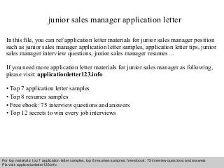 junior sales manager application letter 
In this file, you can ref application letter materials for junior sales manager position 
such as junior sales manager application letter samples, application letter tips, junior 
sales manager interview questions, junior sales manager resumes… 
If you need more application letter materials for junior sales manager as following, 
please visit: applicationletter123.info 
• Top 7 application letter samples 
• Top 8 resumes samples 
• Free ebook: 75 interview questions and answers 
• Top 12 secrets to win every job interviews 
For top materials: top 7 application letter samples, top 8 resumes samples, free ebook: 75 interview questions and answers 
Pls visit: applicationletter123.info 
Interview questions and answers – free download/ pdf and ppt file 
 