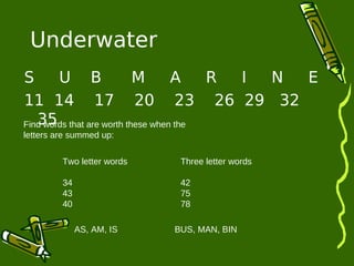 Underwater 
S U B M A R I N E 
11 14 17 20 23 26 29 32 
35 
Find words that are worth these when the 
letters are summed up: 
Two letter words 
34 
43 
40 
Three letter words 
42 
75 
78 
AS, AM, IS BUS, MAN, BIN 
 