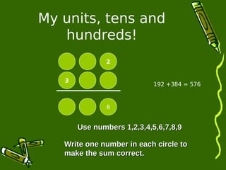 My units, tens and 
hundreds! 
2 
3 
6 
192 +384 = 576 
UUssee nnuummbbeerrss 11,,22,,33,,44,,55,,66,,77,,88,,99 
Write one number iinn eeaacchh cciirrccllee ttoo 
mmaakkee tthhee ssuumm ccoorrrreecctt.. 
 