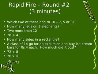 Rapid Fire – Round #2 
(3 minutes) 
• Which two of these add to 10 – 7, 5 or 3? 
• How many legs on 3 elephants? 
• Two more than 12 
• 28 ÷ 4 
• How many sides in a rectangle? 
• A class of 14 go for an excursion and buy ice-cream 
bars for Rs 4 each. How much did it cost? 
• 72 ÷ 8 
• 20 x 20 
 