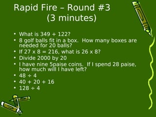 Rapid Fire – Round #3 
(3 minutes) 
• What is 349 + 122? 
• 8 golf balls fit in a box. How many boxes are 
needed for 20 balls? 
• If 27 x 8 = 216, what is 26 x 8? 
• Divide 2000 by 20 
• I have nine 5paise coins. If I spend 28 paise, 
how much will I have left? 
• 48 ÷ 4 
• 40 + 20 + 16 
• 128 ÷ 4 
