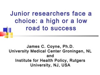 Junior researchers face a
choice: a high or a low
road to success
James C. Coyne, Ph.D.
University Medical Center Groningen, NL
and
Institute for Health Policy, Rutgers
University, NJ, USA

 