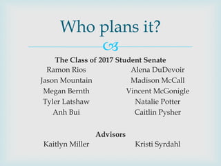 
The Class of 2017 Student Senate
Advisors
Who plans it?
Ramon Rios
Jason Mountain
Megan Bernth
Tyler Latshaw
Anh Bui
Kaitlyn Miller
Alena DuDevoir
Madison McCall
Vincent McGonigle
Natalie Potter
Caitlin Pysher
Kristi Syrdahl
 