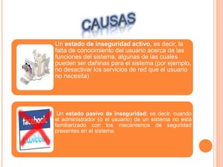 Un estado de inseguridad activo, es decir, la
falta de conocimiento del usuario acerca de las
funciones del sistema, algunas de las cuales
pueden ser dañinas para el sistema (por ejemplo,
no desactivar los servicios de red que el usuario
no necesita)
Un estado pasivo de inseguridad; es decir, cuando
el administrador (o el usuario) de un sistema no está
familiarizado con los mecanismos de seguridad
presentes en el sistema.
 