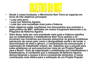 Desde a nossa fundação, o Movimento Sem Terra se organiza em torno de três objetivos principais: •  Lutar pela terra; • Lutar por Reforma Agrária; • Lutar por uma sociedade mais justa e fraterna. Estes objetivos estão manifestos nos documentos que orientam a ação política do MST, definidos em nosso Congresso Nacionais e no Programa de Reforma Agrária.  Além disso, lutar por uma sociedade mais justa e fraterna significa que os trabalhadores e trabalhadores Sem Terra apóiam e se envolvem nas iniciativas que buscam solucionar os graves problemas estruturais do nosso país, como a desigualdade social e de renda, a discriminação de etnia e gênero, a concentração da comunicação, a exploração do trabalhador urbano, etc. Sabemos que a solução para estes problemas só será possível por meio de um Projeto Popular para o Brasil - fruto da organização e mobilização dos trabalhadores e trabalhadoras. E confiamos que a realização da Reforma Agrária, democratizando o acesso à terra e produzindo alimentos, é nossa contribuição mais efetiva para a realização de um Projeto Popular. OBJETIVO DO MST 