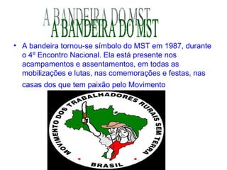 A bandeira tornou-se símbolo do MST em 1987, durante o 4º Encontro Nacional. Ela está presente nos acampamentos e assentamentos, em todas as mobilizações e lutas, nas comemorações e festas, nas casas dos que tem paixão pelo Movimento   A BANDEIRA DO MST 