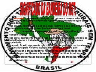 cor  vermelha : representa o sangue que corre em nossas veias e a disposição de lutar pela Reforma Agrária e pela transformação da sociedade. cor branca: representa a paz pela qual lutamos e que somente será conquistada quando houver justiça social para todos. cor  verde : representa a esperança de vitória a cada latifúndio que conquistamos . cor preta: representa o nosso luto e a nossa homenagem a todos os trabalhadores e trabalhadoras que tombaram, lutando pela nova sociedade. mapa do Brasil: representa que o MST está organizado nacionalmente e que a luta pela Reforma Agrária deve chegar a todo o país. trabalhador e trabalhadora: representa a necessidade da luta ser feita por mulheres e homens, pelas famílias inteiras. facão: representa as nossas ferramentas de trabalho, de luta e de resistência . SIGNIFICADO DA BANDEIRA DO MST: 