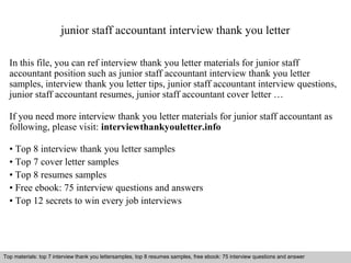 junior staff accountant interview thank you letter 
In this file, you can ref interview thank you letter materials for junior staff 
accountant position such as junior staff accountant interview thank you letter 
samples, interview thank you letter tips, junior staff accountant interview questions, 
junior staff accountant resumes, junior staff accountant cover letter … 
If you need more interview thank you letter materials for junior staff accountant as 
following, please visit: interviewthankyouletter.info 
• Top 8 interview thank you letter samples 
• Top 7 cover letter samples 
• Top 8 resumes samples 
• Free ebook: 75 interview questions and answers 
• Top 12 secrets to win every job interviews 
Top materials: top 7 interview thank you lettersamples, top 8 resumes samples, free ebook: 75 interview questions and answer 
Interview questions and answers – free download/ pdf and ppt file 
 