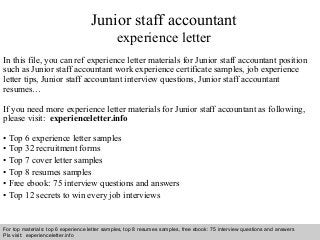 Junior staff accountant 
experience letter 
In this file, you can ref experience letter materials for Junior staff accountant position 
such as Junior staff accountant work experience certificate samples, job experience 
letter tips, Junior staff accountant interview questions, Junior staff accountant 
resumes… 
If you need more experience letter materials for Junior staff accountant as following, 
please visit: experienceletter.info 
• Top 6 experience letter samples 
• Top 32 recruitment forms 
• Top 7 cover letter samples 
• Top 8 resumes samples 
• Free ebook: 75 interview questions and answers 
• Top 12 secrets to win every job interviews 
For top materials: top 6 experience letter samples, top 8 resumes samples, free ebook: 75 interview questions and answers 
Pls visit: experienceletter.info 
Interview questions and answers – free download/ pdf and ppt file 
 