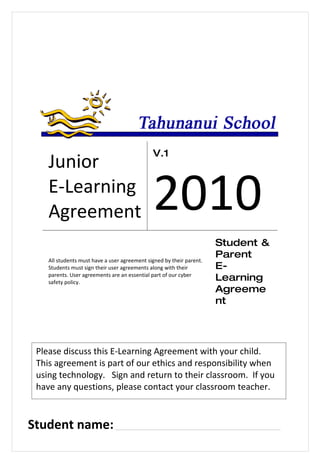 V.1
    Junior
    E-Learning
    Agreement                                 2010
                                                                      Student &
                                                                      Parent
    All students must have a user agreement signed by their parent.
    Students must sign their user agreements along with their         E-
    parents. User agreements are an essential part of our cyber
    safety policy.
                                                                      Learning
                                                                      Agreeme
                                                                      nt




 Please discuss this E-Learning Agreement with your child.
 This agreement is part of our ethics and responsibility when
 using technology. Sign and return to their classroom. If you
 have any questions, please contact your classroom teacher.



Student name: ______________________________________________
 