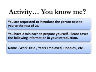 Activity… You know me?
You are requested to introduce the person next to
you to the rest of us.
You have 2 min each to prepare yourself. Please cover
the following information in your introduction.
Name , Work Title , Years Employed, Hobbies , etc..
 