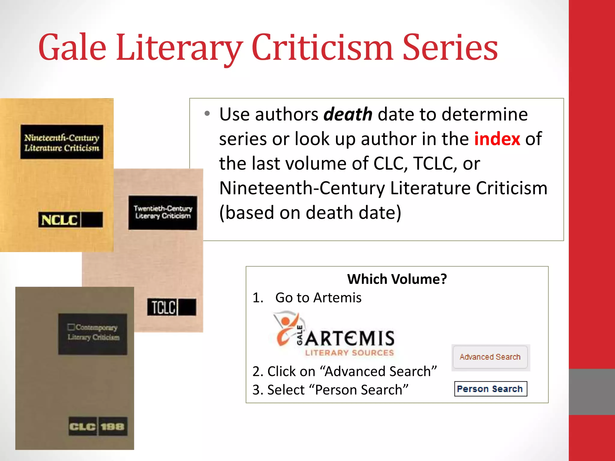 Gale Literary Criticism Series
• Use authors death date to determine
series or look up author in the index of
the last volume of CLC, TCLC, or
Nineteenth-Century Literature Criticism
(based on death date)
Which Volume?
1. Go to Artemis
2. Click on “Advanced Search”
3. Select “Person Search”
 
