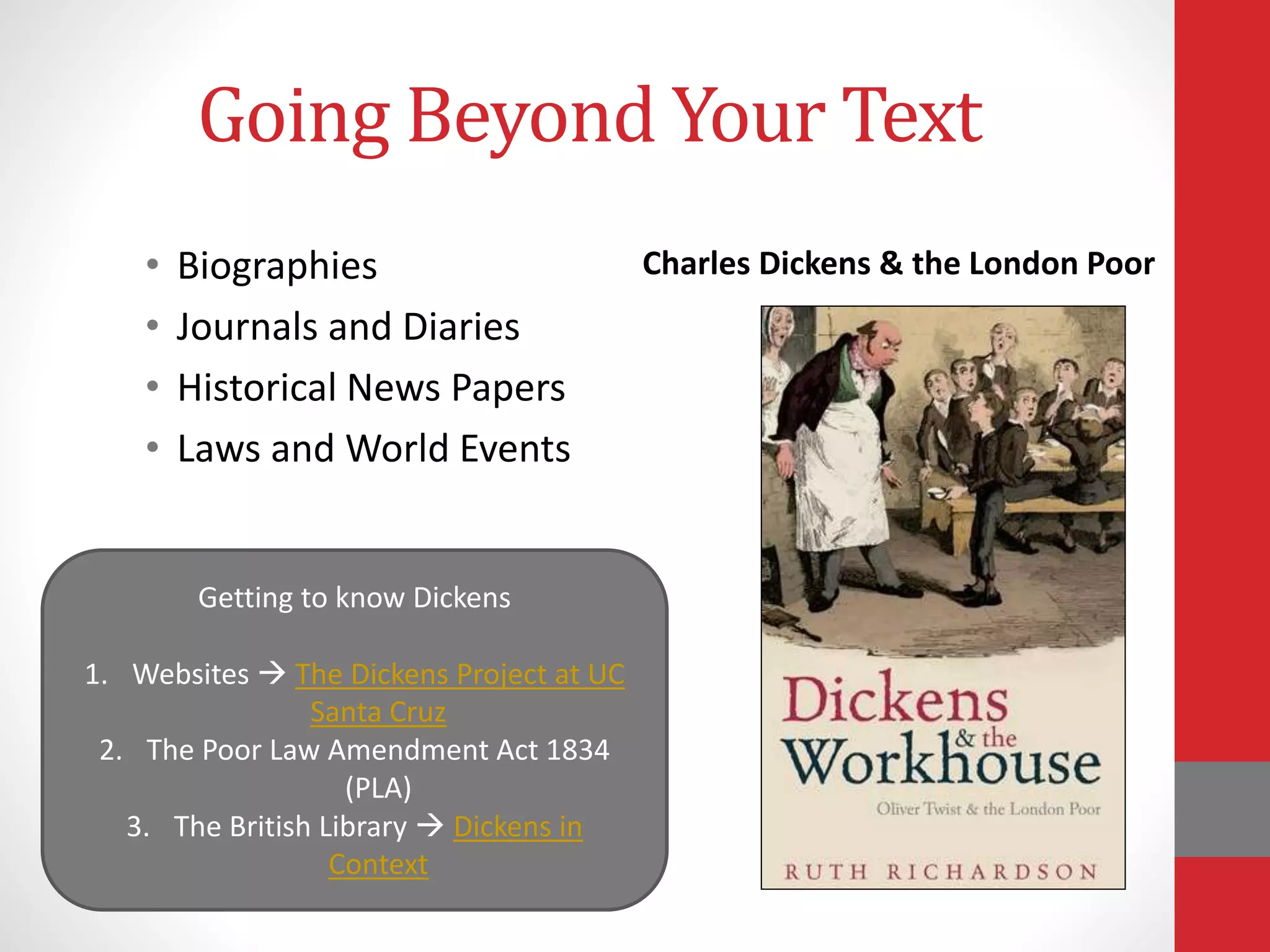 Going Beyond Your Text
• Biographies
• Journals and Diaries
• Historical News Papers
• Laws and World Events
Charles Dickens & the London Poor
Getting to know Dickens
1. Websites  The Dickens Project at UC
Santa Cruz
2. The Poor Law Amendment Act 1834
(PLA)
3. The British Library  Dickens in
Context
 