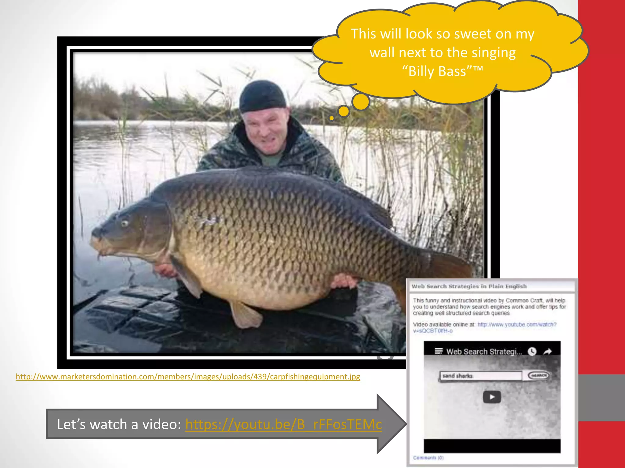 C.A.R.P. Fishing
http://www.marketersdomination.com/members/images/uploads/439/carpfishingequipment.jpg
This will look so sweet on my
wall next to the singing
“Billy Bass”™
Let’s watch a video: https://youtu.be/B_rFFosTEMc
 