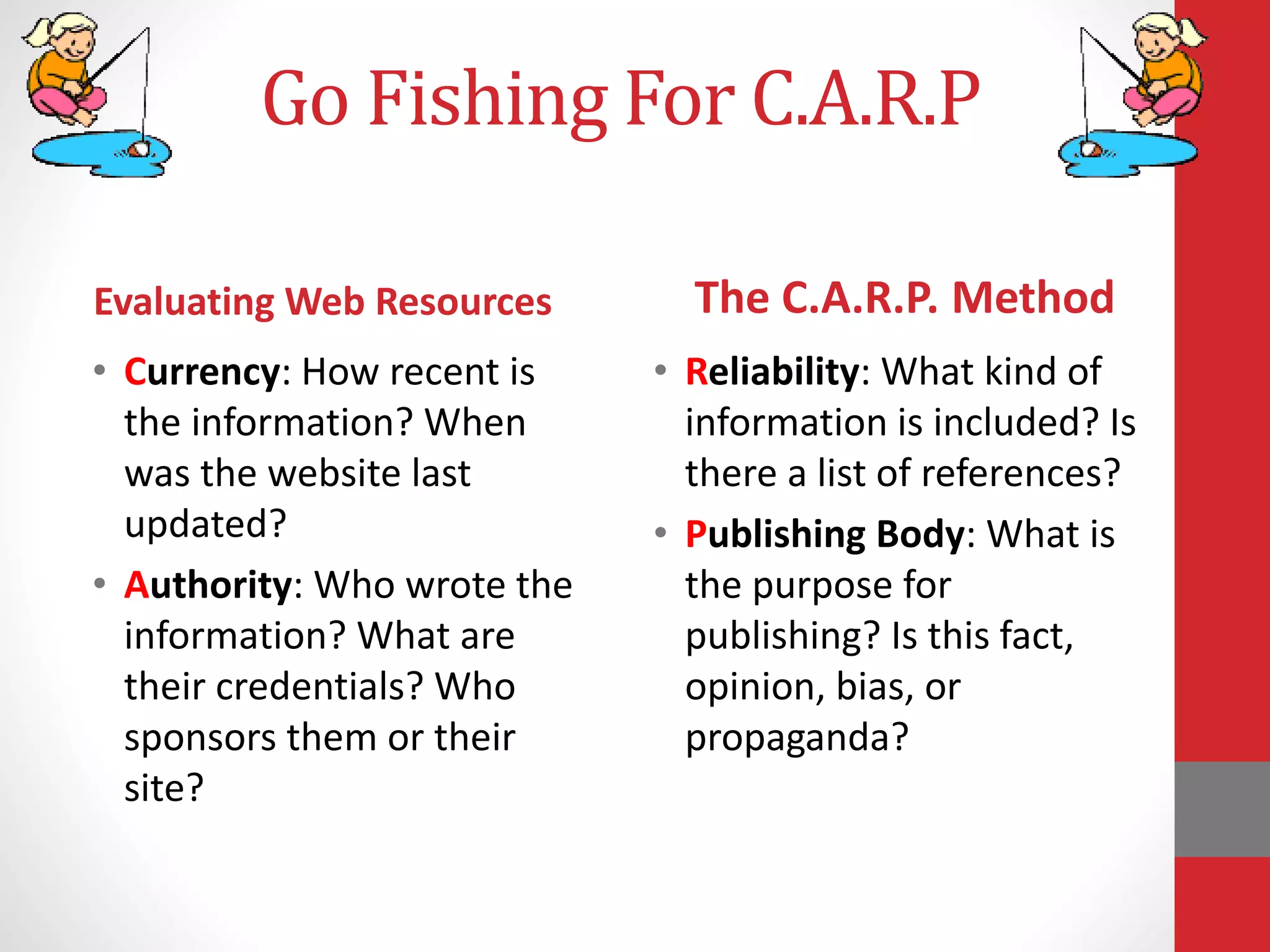 • Currency: How recent is
the information? When
was the website last
updated?
• Authority: Who wrote the
information? What are
their credentials? Who
sponsors them or their
site?
• Reliability: What kind of
information is included? Is
there a list of references?
• Publishing Body: What is
the purpose for
publishing? Is this fact,
opinion, bias, or
propaganda?
Evaluating Web Resources The C.A.R.P. Method
Go Fishing For C.A.R.P
 