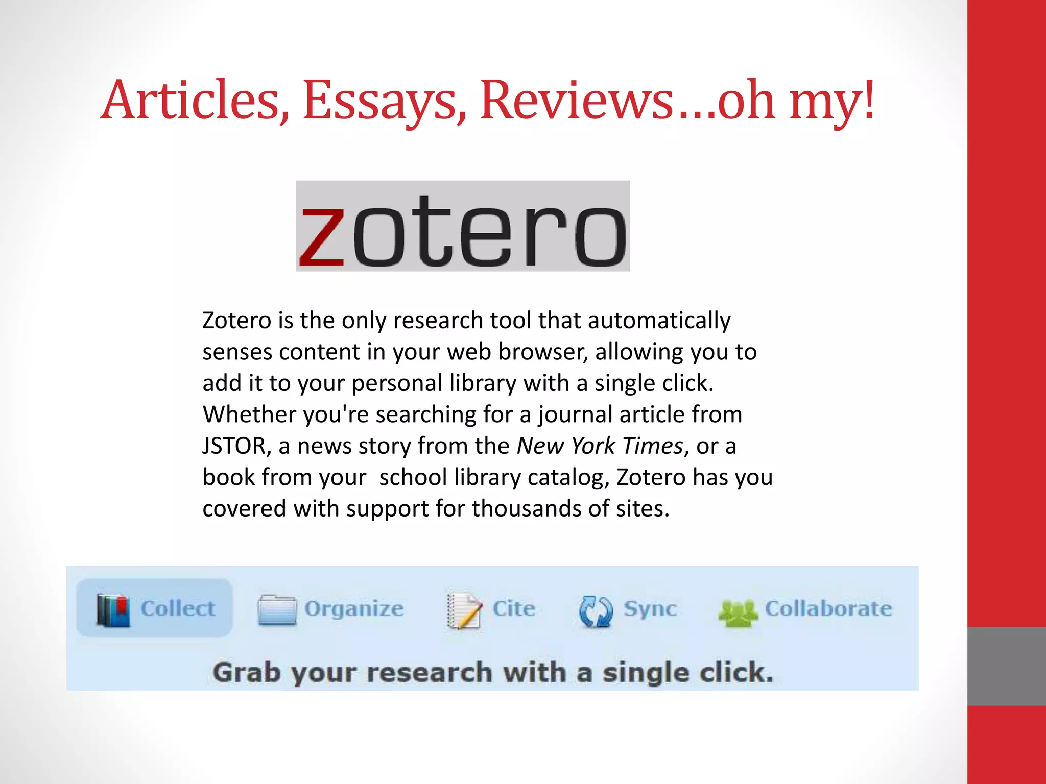 Articles, Essays, Reviews…oh my!
Zotero is the only research tool that automatically
senses content in your web browser, allowing you to
add it to your personal library with a single click.
Whether you're searching for a journal article from
JSTOR, a news story from the New York Times, or a
book from your school library catalog, Zotero has you
covered with support for thousands of sites.
 