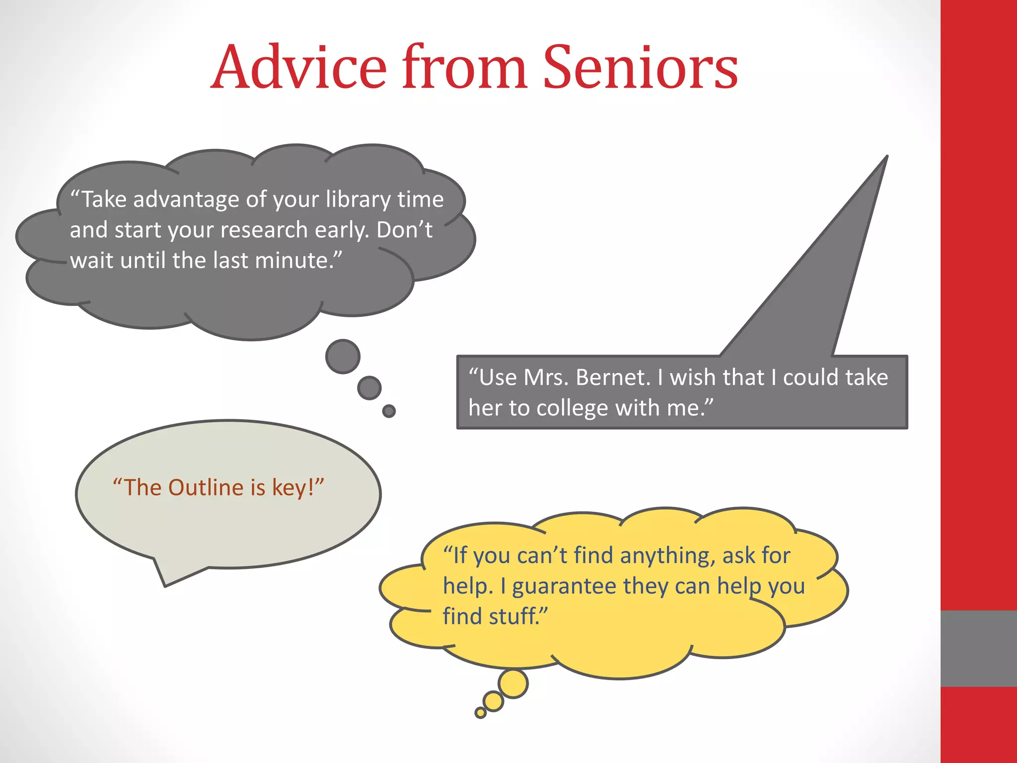 Advice from Seniors
“Take advantage of your library time
and start your research early. Don’t
wait until the last minute.”
“Use Mrs. Bernet. I wish that I could take
her to college with me.”
“The Outline is key!”
“If you can’t find anything, ask for
help. I guarantee they can help you
find stuff.”
 