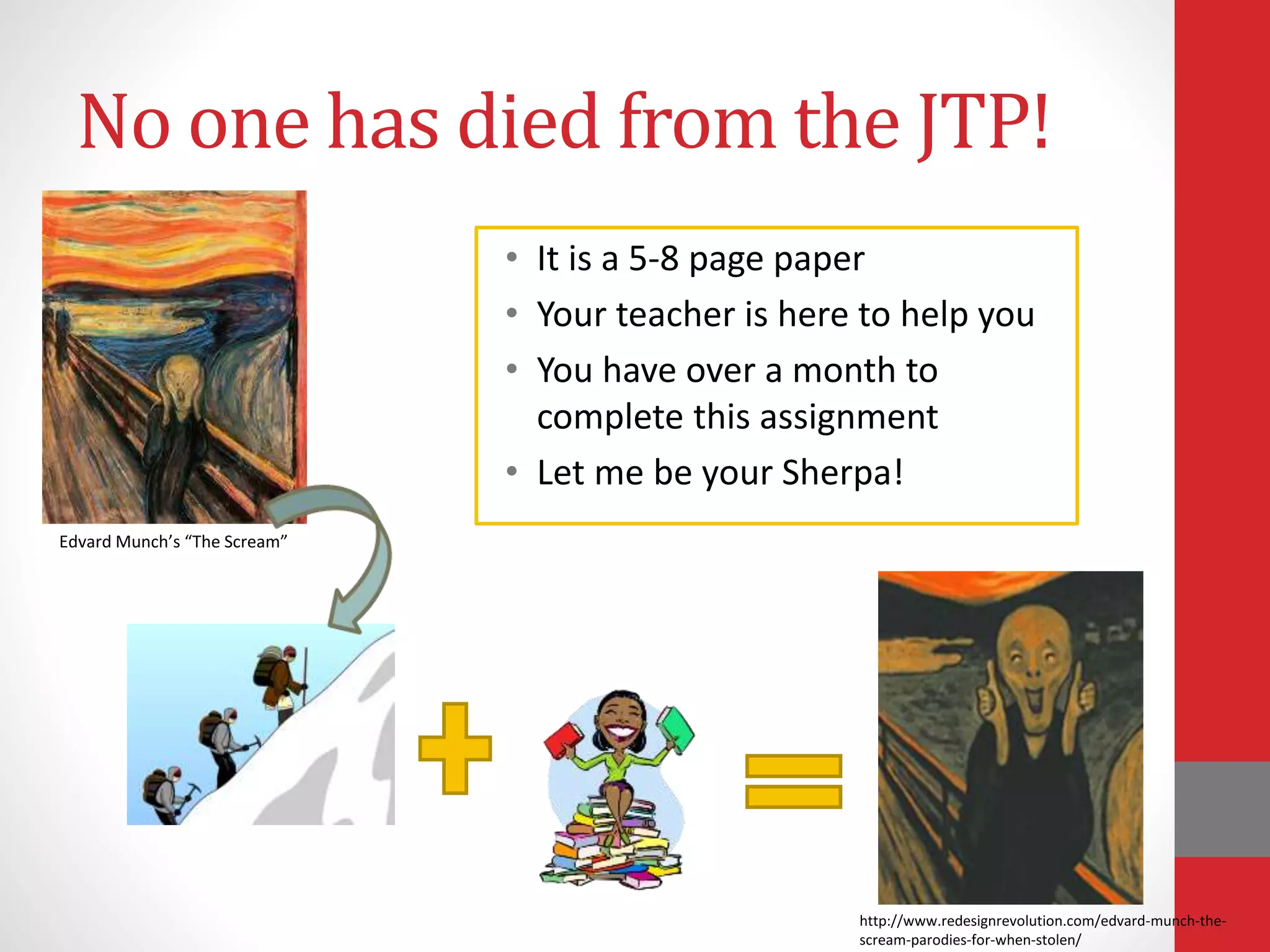 No one has died from the JTP!
Edvard Munch’s “The Scream”
• It is a 5-8 page paper
• Your teacher is here to help you
• You have over a month to
complete this assignment
• Let me be your Sherpa!
http://www.redesignrevolution.com/edvard-munch-the-
scream-parodies-for-when-stolen/
 