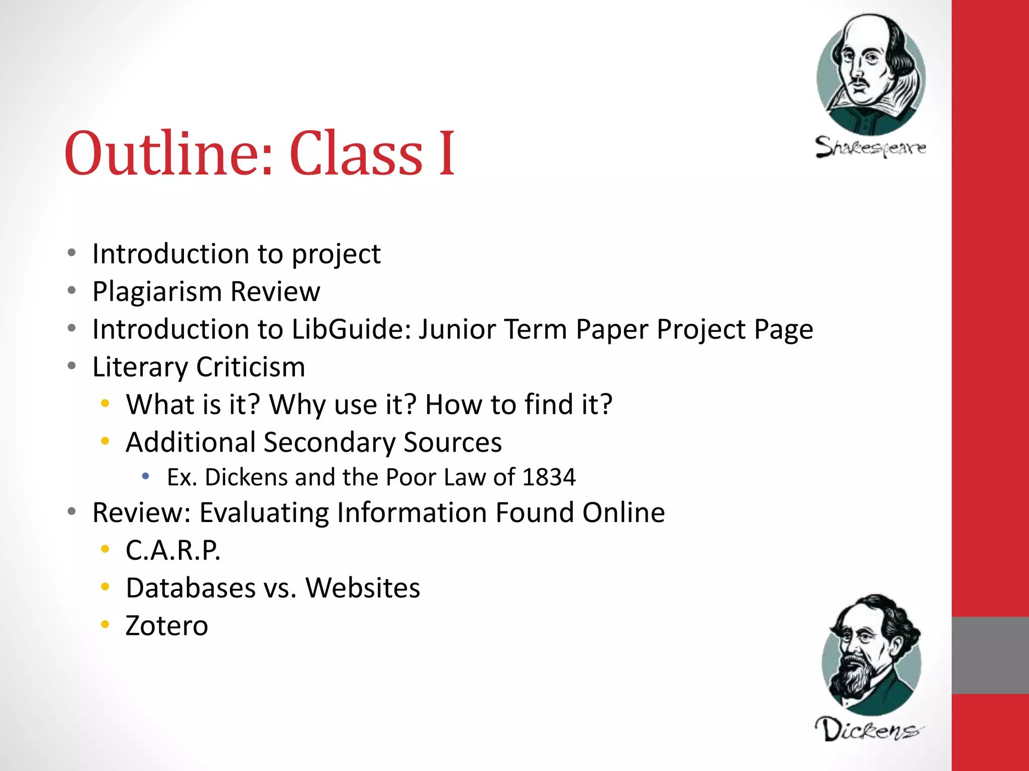 Outline: Class I
• Introduction to project
• Plagiarism Review
• Introduction to LibGuide: Junior Term Paper Project Page
• Literary Criticism
• What is it? Why use it? How to find it?
• Additional Secondary Sources
• Ex. Dickens and the Poor Law of 1834
• Review: Evaluating Information Found Online
• C.A.R.P.
• Databases vs. Websites
• Zotero
 