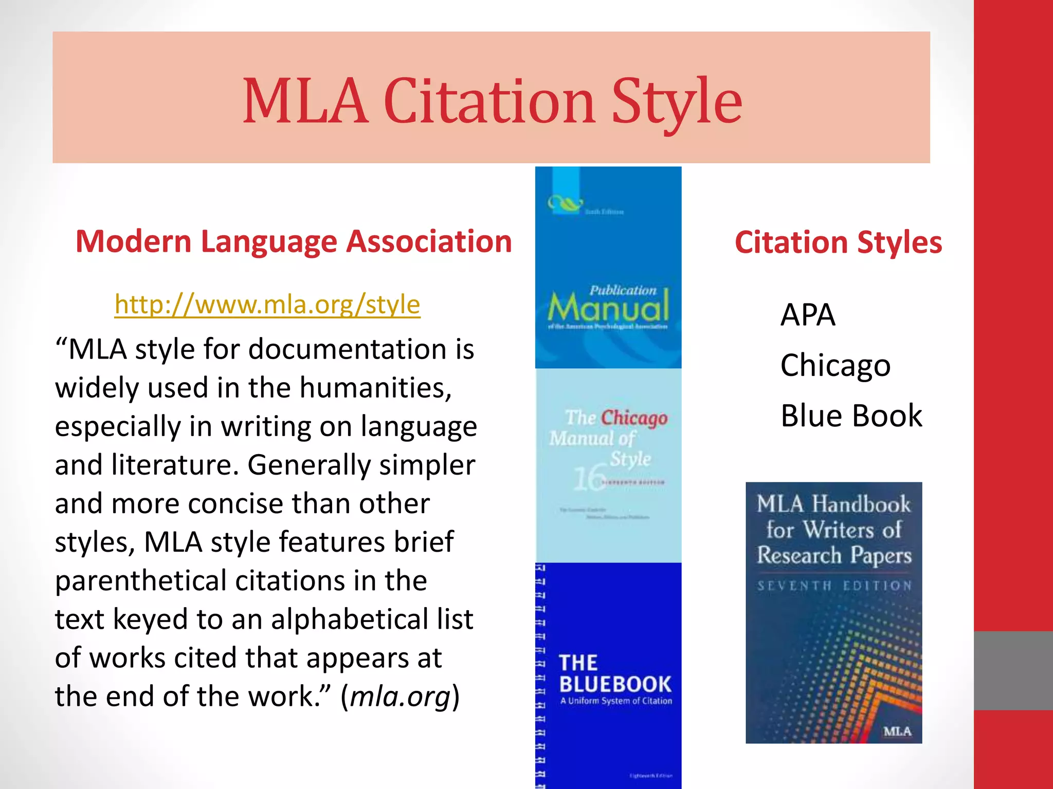 MLA Citation Style
Modern Language Association
http://www.mla.org/style
“MLA style for documentation is
widely used in the humanities,
especially in writing on language
and literature. Generally simpler
and more concise than other
styles, MLA style features brief
parenthetical citations in the
text keyed to an alphabetical list
of works cited that appears at
the end of the work.” (mla.org)
Citation Styles
APA
Chicago
Blue Book
 