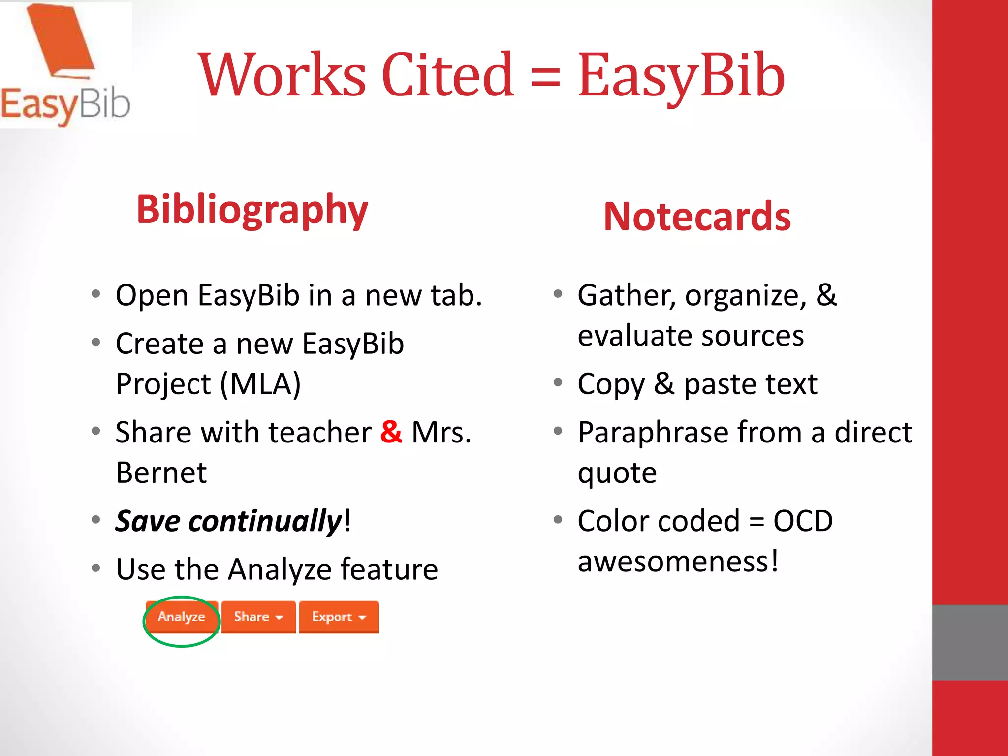 Works Cited = EasyBib
• Open EasyBib in a new tab.
• Create a new EasyBib
Project (MLA)
• Share with teacher & Mrs.
Bernet
• Save continually!
• Use the Analyze feature
• Gather, organize, &
evaluate sources
• Copy & paste text
• Paraphrase from a direct
quote
• Color coded = OCD
awesomeness!
Bibliography Notecards
 