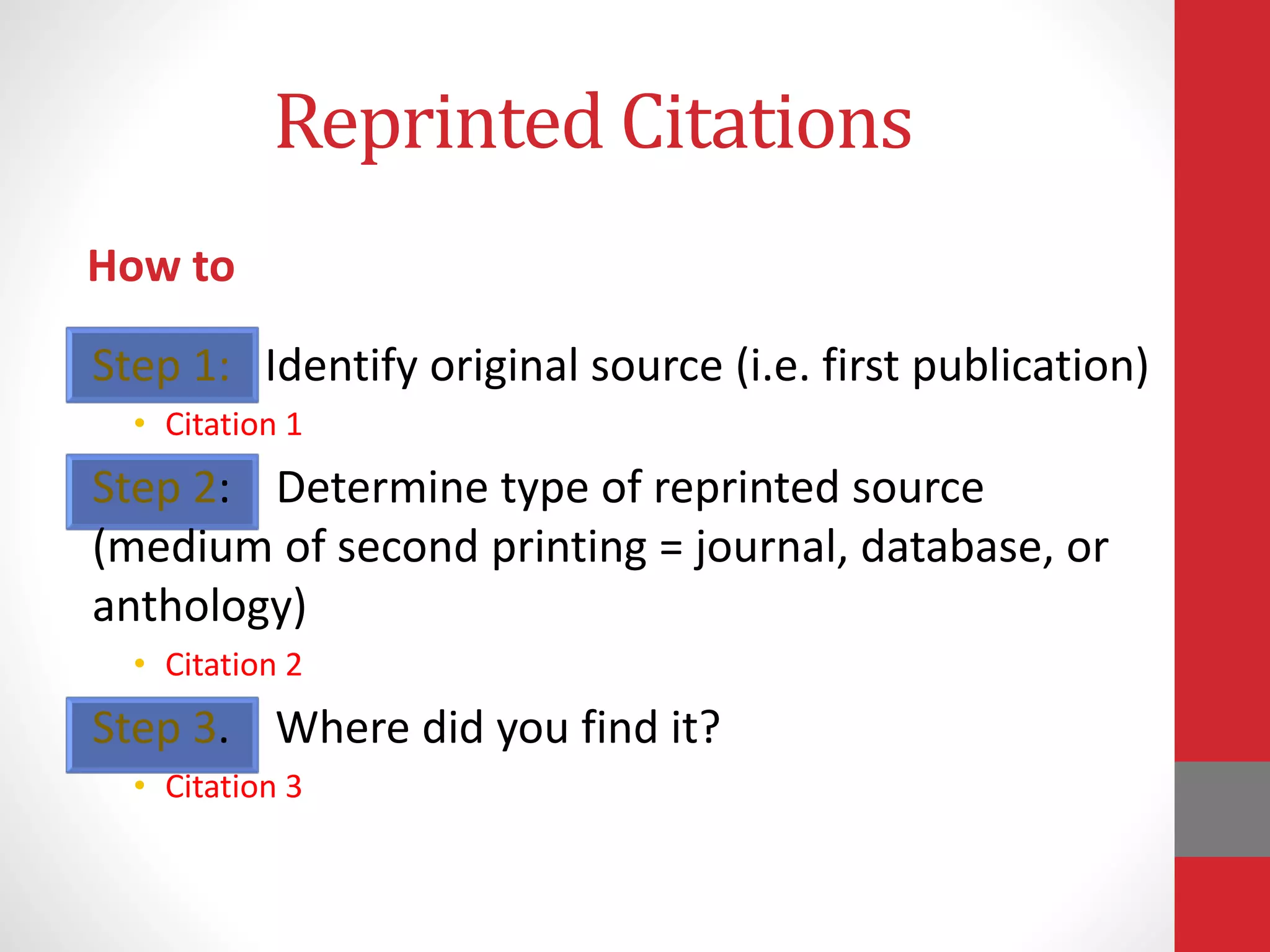 Reprinted Citations
How to
Step 1: Identify original source (i.e. first publication)
• Citation 1
Step 2: Determine type of reprinted source
(medium of second printing = journal, database, or
anthology)
• Citation 2
Step 3. Where did you find it?
• Citation 3
 