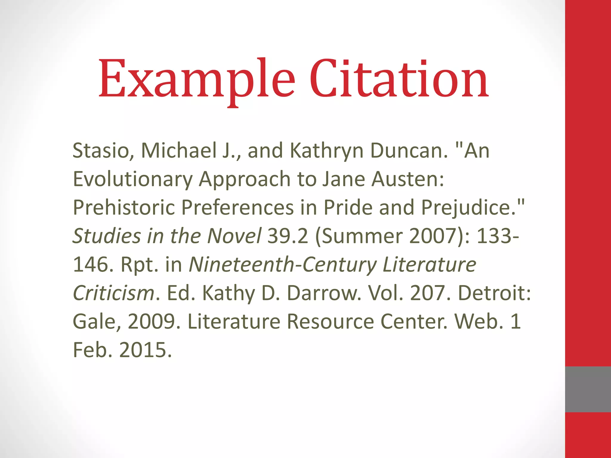 Stasio, Michael J., and Kathryn Duncan. "An
Evolutionary Approach to Jane Austen:
Prehistoric Preferences in Pride and Prejudice."
Studies in the Novel 39.2 (Summer 2007): 133-
146. Rpt. in Nineteenth-Century Literature
Criticism. Ed. Kathy D. Darrow. Vol. 207. Detroit:
Gale, 2009. Literature Resource Center. Web. 1
Feb. 2015.
Example Citation
 