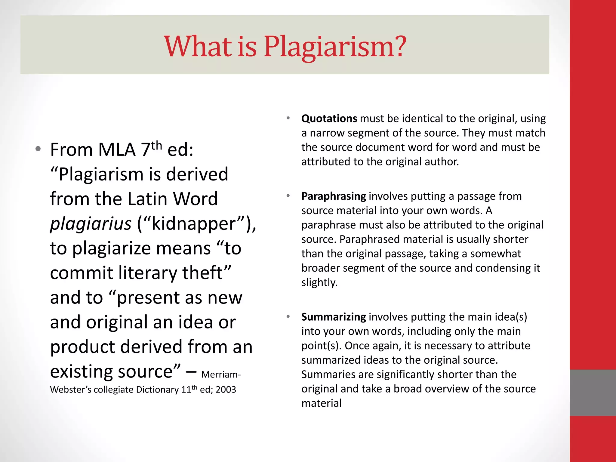 What is Plagiarism?
• From MLA 7th ed:
“Plagiarism is derived
from the Latin Word
plagiarius (“kidnapper”),
to plagiarize means “to
commit literary theft”
and to “present as new
and original an idea or
product derived from an
existing source” – Merriam-
Webster’s collegiate Dictionary 11th ed; 2003
• Quotations must be identical to the original, using
a narrow segment of the source. They must match
the source document word for word and must be
attributed to the original author.
• Paraphrasing involves putting a passage from
source material into your own words. A
paraphrase must also be attributed to the original
source. Paraphrased material is usually shorter
than the original passage, taking a somewhat
broader segment of the source and condensing it
slightly.
• Summarizing involves putting the main idea(s)
into your own words, including only the main
point(s). Once again, it is necessary to attribute
summarized ideas to the original source.
Summaries are significantly shorter than the
original and take a broad overview of the source
material
 