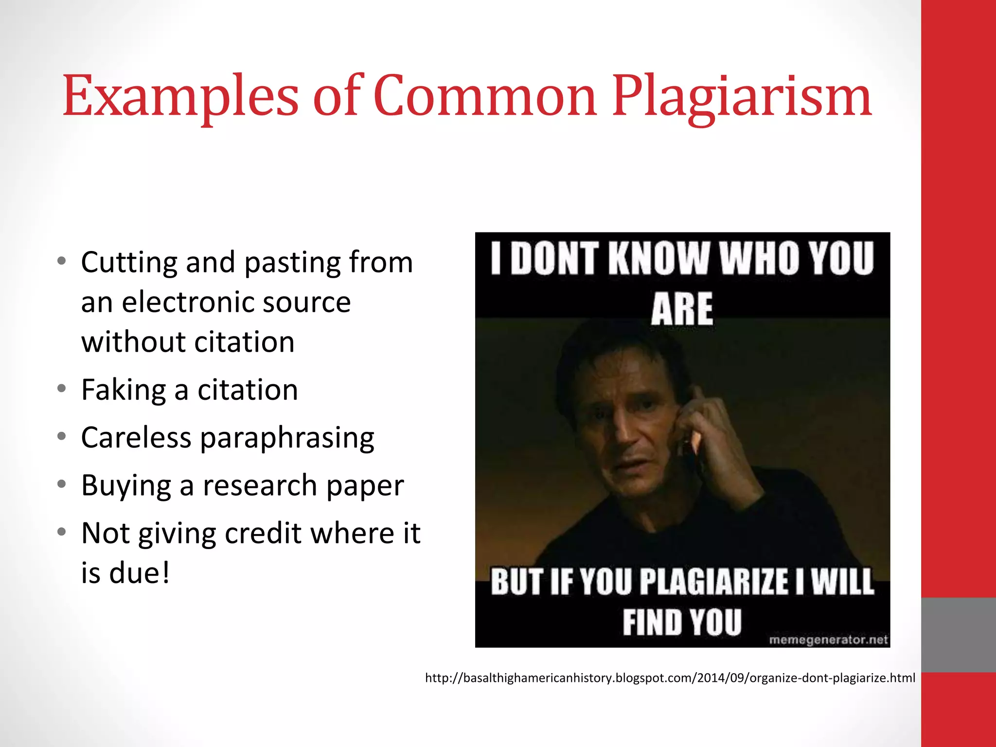 Examples of Common Plagiarism
• Cutting and pasting from
an electronic source
without citation
• Faking a citation
• Careless paraphrasing
• Buying a research paper
• Not giving credit where it
is due!
http://basalthighamericanhistory.blogspot.com/2014/09/organize-dont-plagiarize.html
 